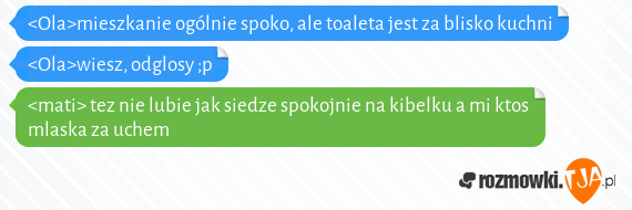 <Ola>mieszkanie ogólnie spoko, ale toaleta jest za blisko kuchni<br><Ola>wiesz, odglosy ;p<br><mati> tez nie lubie jak siedze spokojnie na kibelku a mi ktos mlaska za uchem