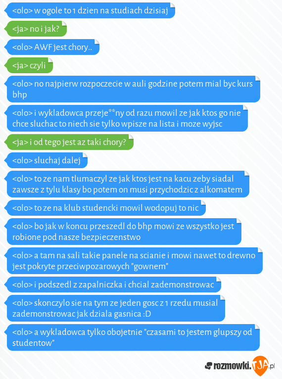 <olo> w ogole to 1 dzien na studiach dzisiaj<br><ja> no i jak?<br><olo> AWF jest chory..<br><ja> czyli<br><olo> no najpierw rozpoczecie w auli godzine potem mial byc kurs bhp<br><olo> i wykladowca przeje**ny od razu mowil ze jak ktos go nie chce sluchac to niech sie tylko wpisze na lista i moze wyjsc<br><ja> i od tego jest az taki chory?<br><olo> sluchaj dalej<br><olo> to ze nam tlumaczyl ze jak ktos jest na kacu zeby siadal zawsze z tylu klasy bo potem on musi przychodzic z alkomatem<br><olo> to ze na klub studencki mowil wodopuj to nic<br><olo> bo jak w koncu przeszedl do bhp mowi ze wszystko jest robione pod nasze bezpieczenstwo<br><olo> a tam na sali takie panele na scianie i mowi nawet to drewno jest pokryte przeciwpozarowych "gownem"<br><olo> i podszedl z zapalniczka i chcial zademonstrowac<br><olo> skonczylo sie na tym ze jeden gosc z 1 rzedu musial zademonstrowac jak dziala gasnica :D<br><olo> a wykladowca tylko obojetnie "czasami to jestem glupszy od studentow"