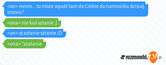 <on> mmm... to może wpaść tam do Ciebie do namiociku dzisiaj znowu?<br><ona> nie kuś sztanie ;]<br><on> oj sztanie sztanie :D<br><ona> *szatanie