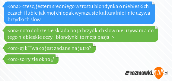 <ona> czesc, jestem sredniego wzrostu blondynka o niebieskich oczach i lubie jak moj chlopak wyraza sie kulturalnie i nie uzywa brzydkich slow<br><on> noto dobrze sie sklada bo ja brzydkich slow nie uzywam a do tego niebieskie oczy i blondynki to moja pasja :><br><on> ej k**wa co jest zadane na jutro?<br><on> sorry zle okno ;/