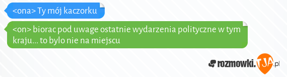 <ona> Ty mój kaczorku<br><on> biorac pod uwage ostatnie wydarzenia polityczne w tym kraju... to bylo nie na miejscu