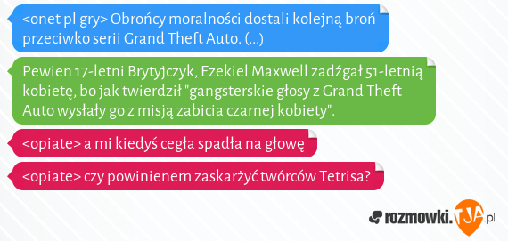 <onet pl gry> Obrońcy moralności dostali kolejną broń przeciwko serii Grand Theft Auto. (...)<br>Pewien 17-letni Brytyjczyk, Ezekiel Maxwell zadźgał 51-letnią kobietę, bo jak twierdził "gangsterskie głosy z Grand Theft Auto wysłały go z misją zabicia czarnej kobiety".<br><opiate> a mi kiedyś cegła spadła na głowę<br><opiate> czy powinienem zaskarżyć twórców Tetrisa?