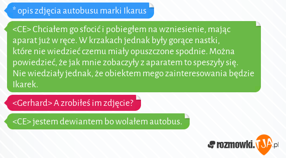 * opis zdjęcia autobusu marki Ikarus<br><CE> Chciałem go sfocić i pobiegłem na wzniesienie, mając aparat już w ręce. W krzakach jednak były gorące nastki, które nie wiedzieć czemu miały opuszczone spodnie. Można powiedzieć, że jak mnie zobaczyły z aparatem to speszyły się. Nie wiedziały jednak, że obiektem mego zainteresowania będzie Ikarek.<br><Gerhard> A zrobiłeś im zdjęcie?<br><CE> jestem dewiantem bo wolałem autobus.