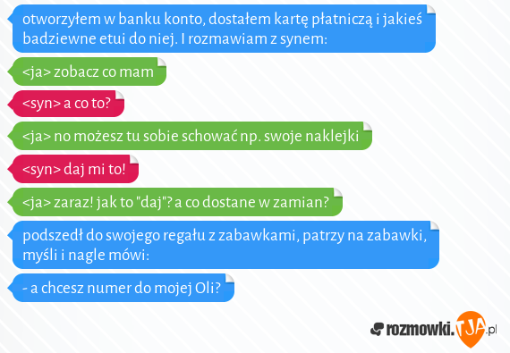 otworzyłem w banku konto, dostałem kartę płatniczą i jakieś badziewne etui do niej. I rozmawiam z synem:<br><ja> zobacz co mam<br><syn> a co to?<br><ja> no możesz tu sobie schować np. swoje naklejki<br><syn> daj mi to!<br><ja> zaraz! jak to "daj"? a co dostane w zamian?<br>podszedł do swojego regału z zabawkami, patrzy na zabawki, myśli i nagle mówi:<br>- a chcesz numer do mojej Oli?