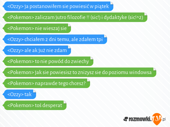 <Ozzy> ja postanowiłem sie powiesić w piątek<br><Pokemon> zaliczam jutro filozofie !! (sic!) i dydaktyke (sic!^2)<br><Pokemon> nie wieszaj sie<br><Ozzy> chciałem 2 dni temu, ale zdałem tpi<br><Ozzy> ale ak już nie zdam<br><Pokemon> to nie powód do zwiechy<br><Pokemon> jak sie powiesisz to znizysz sie do poziomu windowsa<br><Pokemon> naprawde tego chcesz?<br><Ozzy> tak<br><Pokemon> toś desperat