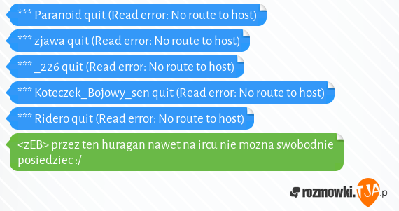 *** Paranoid quit (Read error: No route to host)<br>*** zjawa quit (Read error: No route to host)<br>*** _226 quit (Read error: No route to host)<br>*** Koteczek_Bojowy_sen quit (Read error: No route to host)<br>*** Ridero quit (Read error: No route to host)<br><zEB> przez ten huragan nawet na ircu nie mozna swobodnie posiedziec :/