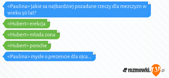 <Paulina> jakie sa najbardziej pozadane rzeczy dla mezczyzn w wieku 50 lat? <br><Hubert> erekcja<br><Hubert> mloda zona<br><Hubert>  porsche<br><Paulina>  mysle o prezencie dla ojca...<br>