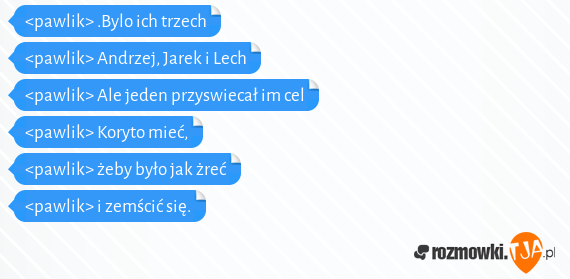 <pawlik> .Bylo ich trzech<br><pawlik> Andrzej, Jarek i Lech<br><pawlik> Ale jeden przyswiecał im cel<br><pawlik> Koryto mieć,<br><pawlik> żeby było jak żreć<br><pawlik> i zemścić się.