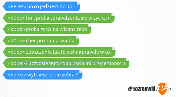 <Perez> po co jedziesz do uk ?<br><k0be> hm. proba sprawdzenia sie w zyciu :><br><k0be> proba zycia na wlasna reke<br><k0be> chec poznania swiata<br><k0be> zobaczenia jak to jest naprawde w uk<br><k0be> i uczyc sie tego co sprawia mi przyjemnosc :)<br><Perez> wytniesz sobie zebra ?