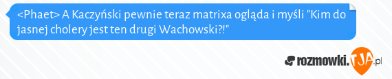 <Phaet> A Kaczyński pewnie teraz matrixa ogląda i myśli "Kim do jasnej cholery jest ten drugi Wachowski?!"