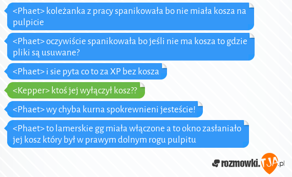 <Phaet> koleżanka z pracy spanikowała bo nie miała kosza na pulpicie<br><Phaet> oczywiście spanikowała bo jeśli nie ma kosza to gdzie pliki są usuwane?<br><Phaet> i sie pyta co to za XP bez kosza<br><Kepper> ktoś jej wyłączył kosz??<br><Phaet> wy chyba kurna spokrewnieni jesteście!<br><Phaet> to lamerskie gg miała włączone a to okno zasłaniało jej kosz który był w prawym dolnym rogu pulpitu