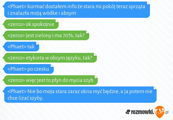 <Phaet> kurmać dostałem info że stara mi pokój teraz sprząta i znalazła moją wódke i absynt<br><zerco> ok spokojnie<br><zerco> jest zielony i ma 70%, tak?<br><Phaet> tak<br><zerco> etykieta w obcym języku, tak?<br><Phaet> po czesku<br><zerco> więc jest to płyn do mycia szyb<br><Phaet> Nie bo moja stara zaraz okna myć będzie, a ja potem nie chce lizać szyby.