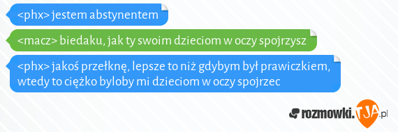 <phx> jestem abstynentem<br><macz> biedaku, jak ty swoim dzieciom w oczy spojrzysz<br><phx> jakoś przełknę, lepsze to niż gdybym był prawiczkiem, wtedy to ciężko byloby mi dzieciom w oczy spojrzec