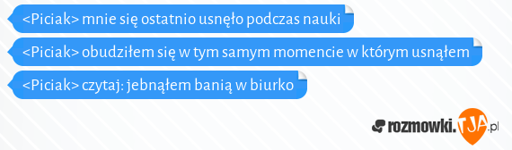 <Piciak> mnie się ostatnio usnęło podczas nauki<br><Piciak> obudziłem się w tym samym momencie w którym usnąłem<br><Piciak> czytaj: jebnąłem banią w biurko