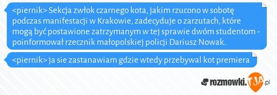 <piernik> Sekcja zwłok czarnego kota, jakim rzucono w sobotę podczas manifestacji w Krakowie, zadecyduje o zarzutach, które mogą być postawione zatrzymanym w tej sprawie dwóm studentom - poinformował rzecznik małopolskiej policji Dariusz Nowak.<br><piernik> ja sie zastanawiam gdzie wtedy przebywal kot premiera
