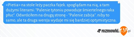 <Pietia> na stole leży paczka fajek. spoglądam na nią, a tam dużymi literami: "Palenie tytoniu powoduje śmiertelnego raka płuc". Odwróciłem na drugą stronę - "Palenie zabija". niby to samo, ale ta druga wersja wydaje mi się bardziej optymistyczna.