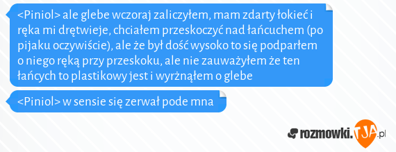 <Piniol> ale glebe wczoraj zaliczyłem, mam zdarty łokieć i ręka mi drętwieje, chciałem przeskoczyć nad łańcuchem (po pijaku oczywiście), ale że był dość wysoko to się podparłem o niego ręką przy przeskoku, ale nie zauważyłem że ten łańcych to plastikowy jest i wyrżnąłem o glebe<br><Piniol> w sensie się zerwał pode mna  