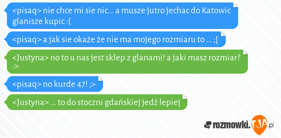 <pisaq> nie chce mi sie nic... a musze jutro jechac do Katowic glanisze kupic :(<br><pisaq> a jak sie okaże że nie ma mojego rozmiaru to ... ;[<br><Justyna> no to u nas jest sklep z glanami! a jaki masz rozmiar? :><br><pisaq> no kurde 47! ;><br><Justyna> ... to do stoczni gdańskiej jedź lepiej