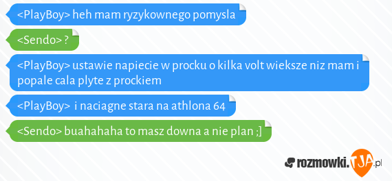 <PlayBoy> heh mam ryzykownego pomysla<br><Sendo> ?<br><PlayBoy> ustawie napiecie w procku o kilka volt wieksze niz mam i popale cala plyte z prockiem<br><PlayBoy>  i naciagne stara na athlona 64<br><Sendo> buahahaha to masz downa a nie plan ;]