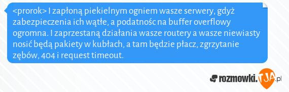 <prorok> I zapłoną piekielnym ogniem wasze serwery, gdyż zabezpieczenia ich wątłe, a podatnośc na buffer overflowy ogromna. I zaprzestaną działania wasze routery a wasze niewiasty nosić będą pakiety w kubłach, a tam będzie płacz, zgrzytanie zębów, 404 i request timeout.