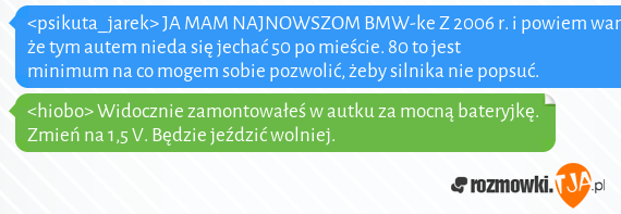 <psikuta_jarek> JA MAM NAJNOWSZOM BMW-ke Z 2006 r. i powiem wam, że tym autem nieda się jechać 50 po mieście. 80 to jest minimum na co mogem sobie pozwolić, żeby silnika nie popsuć.<br><hiobo> Widocznie zamontowałeś w autku za mocną bateryjkę. Zmień na 1,5 V. Będzie jeździć wolniej.