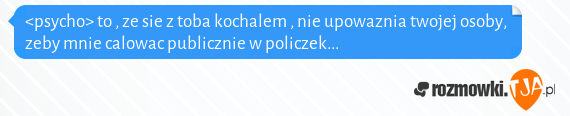 <psycho> to , ze sie z toba kochalem , nie upowaznia twojej osoby, zeby mnie calowac publicznie w policzek...