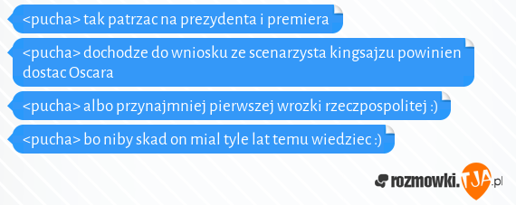 <pucha> tak patrzac na prezydenta i premiera<br><pucha> dochodze do wniosku ze scenarzysta kingsajzu powinien dostac Oscara<br><pucha> albo przynajmniej pierwszej wrozki rzeczpospolitej :)<br><pucha> bo niby skad on mial tyle lat temu wiedziec :)