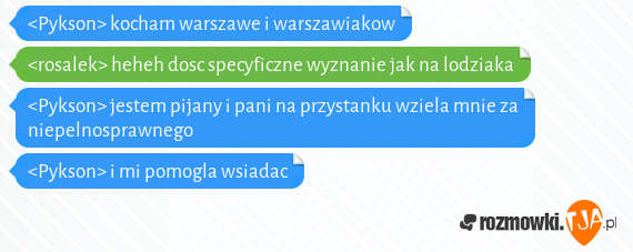 <Pykson> kocham warszawe i warszawiakow<br><rosalek> heheh dosc specyficzne wyznanie jak na lodziaka<br><Pykson> jestem pijany i pani na przystanku wziela mnie za niepelnosprawnego<br><Pykson> i mi pomogla wsiadac