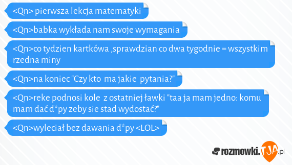 <Qn> pierwsza lekcja matematyki<br><Qn>babka wykłada nam swoje wymagania <br><Qn>co tydzien kartkówa ,sprawdzian co dwa tygodnie = wszystkim rzedna miny<br><Qn>na koniec "Czy kto ma jakie pytania?"<br><Qn>reke podnosi kole z ostatniej ławki "taa ja mam jedno: komu mam dać d*py zeby sie stad wydostać?"<br><Qn>wyleciał bez dawania d*py <LOL>