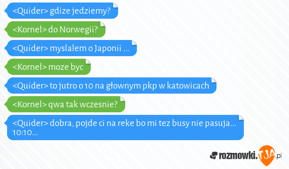 <Quider> gdize jedziemy?<br><Kornel> do Norwegii?<br><Quider> myslalem o Japonii ...<br><Kornel> moze byc<br><Quider> to jutro o 10 na głownym pkp w katowicach <br><Kornel> qwa tak wczesnie?<br><Quider> dobra, pojde ci na reke bo mi tez busy nie pasuja... 10:10...