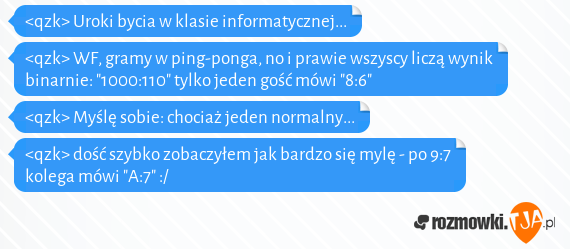 <qzk> Uroki bycia w klasie informatycznej...<br><qzk> WF, gramy w ping-ponga, no i prawie wszyscy liczą wynik binarnie: "1000:110" tylko jeden gość mówi "8:6"<br><qzk> Myślę sobie: chociaż jeden normalny...<br><qzk> dość szybko zobaczyłem jak bardzo się mylę - po 9:7 kolega mówi "A:7" :/