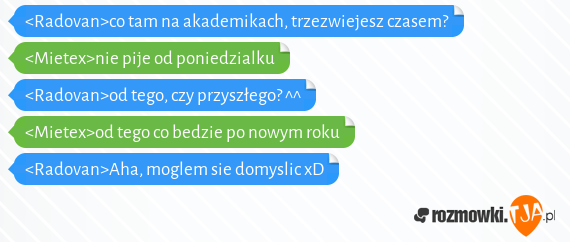 <Radovan>co tam na akademikach, trzezwiejesz czasem?<br><Mietex>nie pije od poniedzialku<br><Radovan>od tego, czy przyszłego? ^^<br><Mietex>od tego co bedzie po nowym roku<br><Radovan>Aha, moglem sie domyslic xD