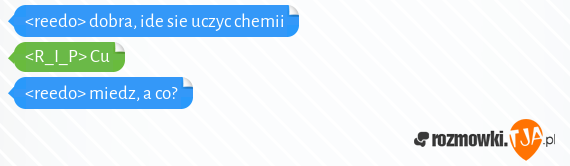 <reedo> dobra, ide sie uczyc chemii<br><R_I_P> Cu<br><reedo> miedz, a co?