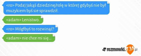 <ro> Podaj jakąś dziedzinę/rolę w której gdybyś nie był muzykiem byś sie sprawdził.<br><adam> Lenistwo.<br><ro> Mógłbyś to rozwinąć?<br><adam> nie chce mi się...