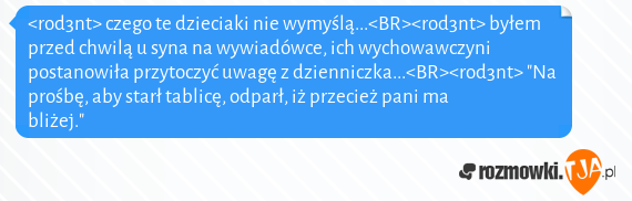 <rod3nt> czego te dzieciaki nie wymyślą...<BR><rod3nt> byłem przed chwilą u syna na wywiadówce, ich wychowawczyni postanowiła przytoczyć uwagę z dzienniczka...<BR><rod3nt> "Na prośbę, aby starł tablicę, odparł, iż przecież pani ma bliżej."