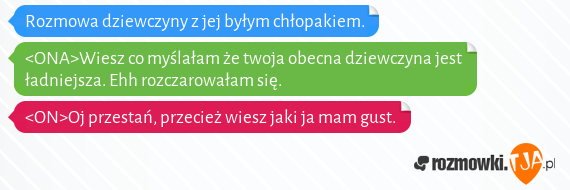 Rozmowa dziewczyny z jej byłym chłopakiem.<br><br><ONA>Wiesz co myślałam że twoja obecna dziewczyna jest ładniejsza. Ehh rozczarowałam się.<br><ON>Oj przestań, przecież wiesz jaki ja mam gust.