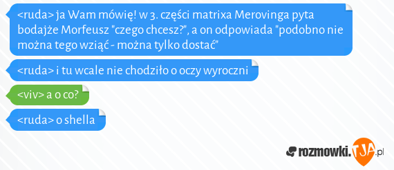 <ruda> ja Wam mówię! w 3. części matrixa Merovinga pyta bodajże Morfeusz "czego chcesz?", a on odpowiada "podobno nie można tego wziąć - można tylko dostać"<br><ruda> i tu wcale nie chodziło o oczy wyroczni<br><viv> a o co?<br><ruda> o shella