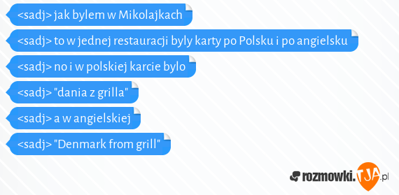 <sadj> jak bylem w Mikolajkach<br><sadj> to w jednej restauracji byly karty po Polsku i po angielsku<br><sadj> no i w polskiej karcie bylo<br><sadj> "dania z grilla"<br><sadj> a w angielskiej<br><sadj> "Denmark from grill"