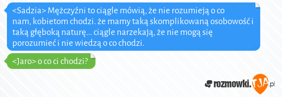 <Sadzia> Mężczyźni to ciągle mówią, że nie rozumieją o co nam, kobietom chodzi. że mamy taką skomplikowaną osobowość i taką głęboką naturę... ciągle narzekają, że nie mogą się porozumieć i nie wiedzą o co chodzi.<br><Jaro> o co ci chodzi?