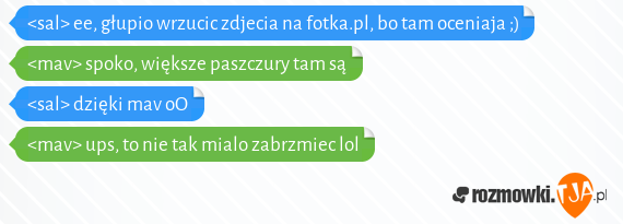 <sal> ee, głupio wrzucic zdjecia na fotka.pl, bo tam oceniaja ;)<br><mav> spoko, większe paszczury tam są<br><sal> dzięki mav oO<br><mav> ups, to nie tak mialo zabrzmiec lol