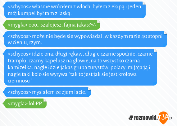 <schyoos> własnie wróciłem z włoch. byłem z ekipą i jeden mój kumpel był tam z laską. <br><mygla> ooo...szalejesz. fajna jakas?^^<br><schyoos> może nie będe sie wypowiadal. w kazdym razie 40 stopni w cieniu, rzym.<br><schyoos> idzie ona. długi rękaw, długie czarne spodnie, czarne trampki, czarny kapelusz na głowie, na to wszystko czarna kamizelka. nagle idzie jakas grupa turystów. polacy. mijaja ją i nagle taki kolo sie wyrywa "tak to jest jak sie jest krolowa ciemnosci"<br><schyoos> myslałem ze zjem lacie.<br><mygla> lol:PP