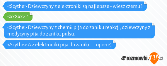 <Scythe> Dziewczyny z elektroniki są najlepsze - wiesz czemu?<br><xxXxx> ? <br><Scythe> Dziewczyny z chemii pija do zaniku reakcji, dziewczyny z medycyny pija do zaniku pulsu.<br><Scythe> A z elektroniki pija do zaniku ... oporu:)