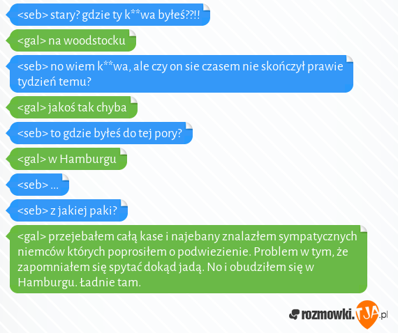 <seb> stary? gdzie ty k**wa byłeś??!!<br><gal> na woodstocku<br><seb> no wiem k**wa, ale czy on sie czasem nie skończył prawie tydzień temu?<br><gal> jakoś tak chyba<br><seb> to gdzie byłeś do tej pory?<br><gal> w Hamburgu<br><seb> ...<br><seb> z jakiej paki?<br><gal> przejebałem całą kase i najebany znalazłem sympatycznych niemców których poprosiłem o podwiezienie. Problem w tym, że zapomniałem się spytać dokąd jadą. No i obudziłem się w Hamburgu. Ładnie tam.<br>