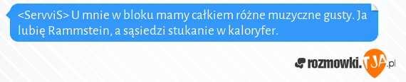 <ServviS> U mnie w bloku mamy całkiem różne muzyczne gusty. Ja lubię Rammstein, a sąsiedzi stukanie w kaloryfer.<br>