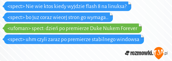 <spect> Nie wie ktos kiedy wyjdzie flash 8 na linuksa?<br><spect> bo juz coraz wiecej stron go wymaga..<br><ufoman> spect: dzień po premierze Duke Nukem Forever<br><spect> uhm czyli zaraz po premierze stabilnego windowsa