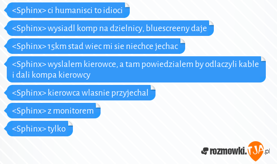 <Sphinx> ci humanisci to idioci<br><Sphinx> wysiadl komp na dzielnicy, bluescreeny daje<br><Sphinx> 15km stad wiec mi sie niechce jechac<br><Sphinx> wyslalem kierowce, a tam powiedzialem by odlaczyli kable i dali kompa kierowcy<br><Sphinx> kierowca wlasnie przyjechal<br><Sphinx> z monitorem<br><Sphinx> tylko