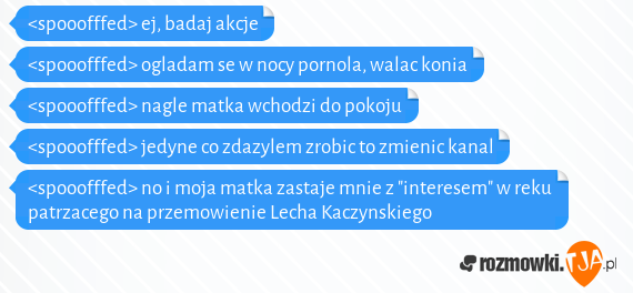 <spooofffed> ej, badaj akcje<br><spooofffed> ogladam se w nocy pornola, walac konia<br><spooofffed> nagle matka wchodzi do pokoju<br><spooofffed> jedyne co zdazylem zrobic to zmienic kanal<br><spooofffed> no i moja matka zastaje mnie z "interesem" w reku patrzacego na przemowienie Lecha Kaczynskiego