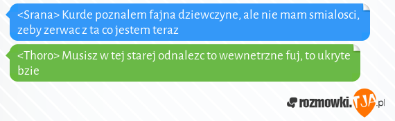 <Srana> Kurde poznalem fajna dziewczyne, ale nie mam smialosci, zeby zerwac z ta co jestem teraz<br><Thoro> Musisz w tej starej odnalezc to wewnetrzne fuj, to ukryte bzie