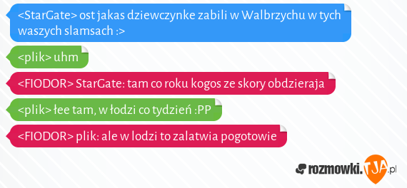 <StarGate> ost jakas dziewczynke zabili w Walbrzychu w tych waszych slamsach :><br><plik> uhm<br><FIODOR> StarGate: tam co roku kogos ze skory obdzieraja<br><plik> łee tam, w łodzi co tydzień :PP<br><FIODOR> plik: ale w lodzi to zalatwia pogotowie