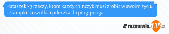 <staszek> 3 rzeczy, ktore kazdy chinczyk musi zrobic w swoim zyciu : trampki, koszulka i pileczka do ping-ponga